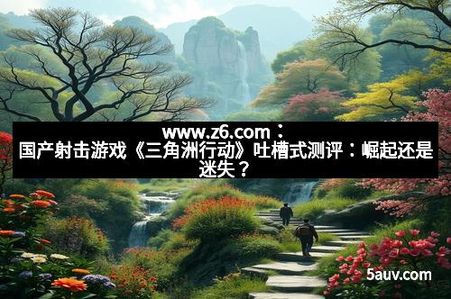 www.z6.com：国产射击游戏《三角洲行动》吐槽式测评：崛起还是迷失？